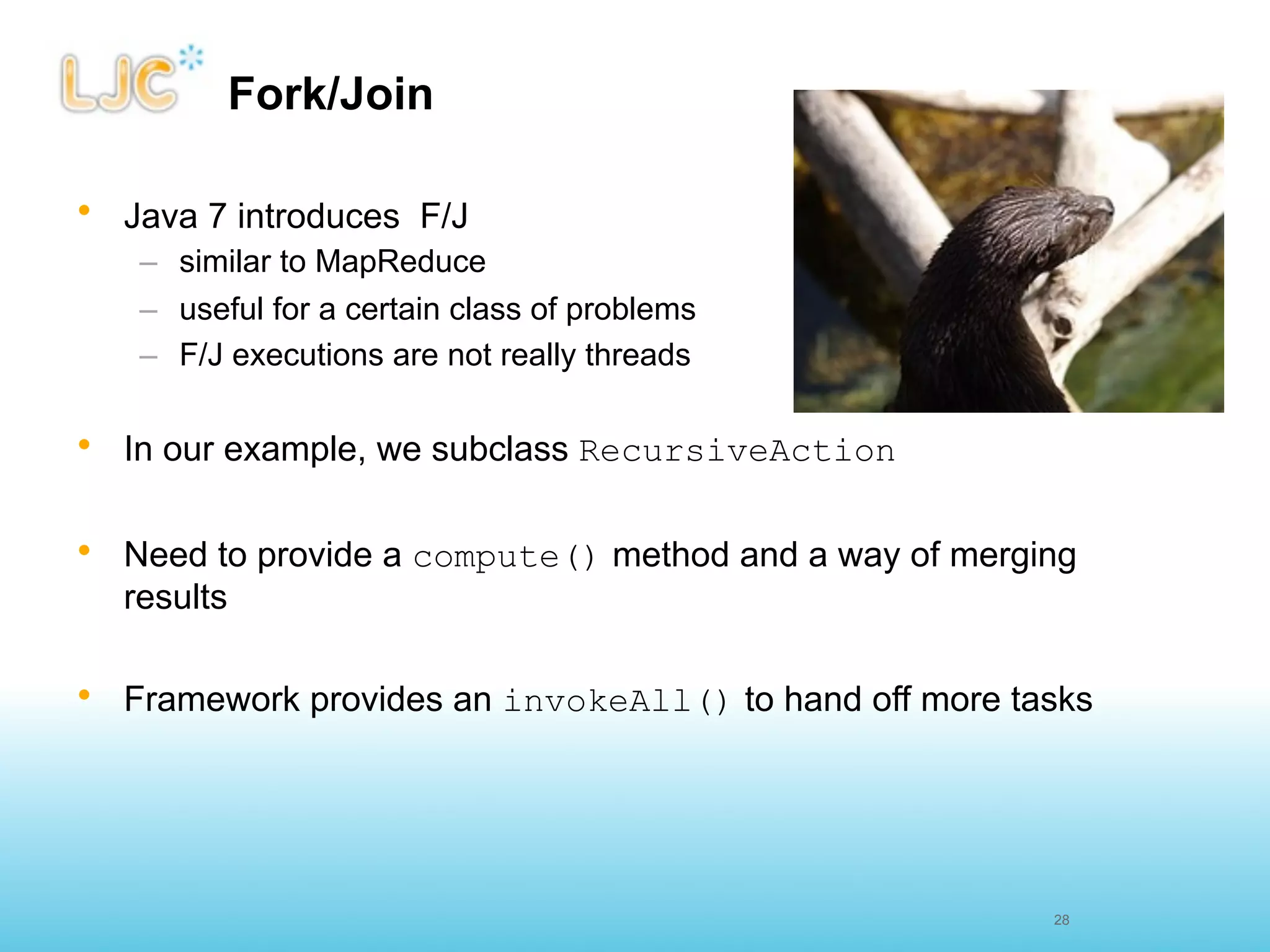 Fork/Join

• Java 7 introduces F/J
   – similar to MapReduce
   – useful for a certain class of problems
   – F/J executions are not really threads

• In our example, we subclass RecursiveAction


• Need to provide a compute() method and a way of merging
  results

• Framework provides an invokeAll() to hand off more tasks




                                                       27
                                                       28
 
