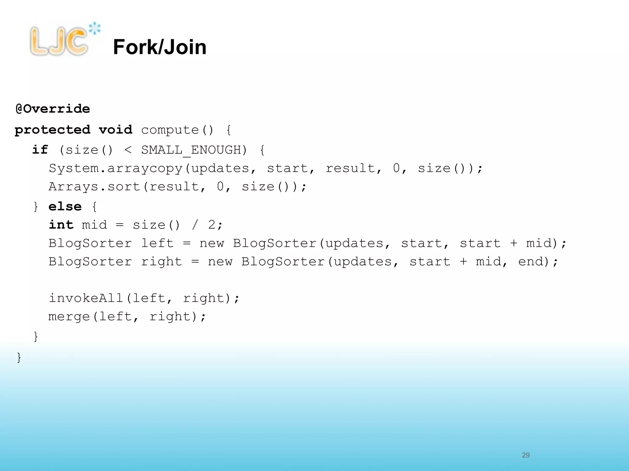 Fork/Join

@Override
protected void compute() {
  if (size() < SMALL_ENOUGH) {
    System.arraycopy(updates, start, result, 0, size());
    Arrays.sort(result, 0, size());
  } else {
    int mid = size() / 2;
    BlogSorter left = new BlogSorter(updates, start, start + mid);
    BlogSorter right = new BlogSorter(updates, start + mid, end);

        invokeAll(left, right);
        merge(left, right);
    }
}




                                                            28
                                                            29
 
