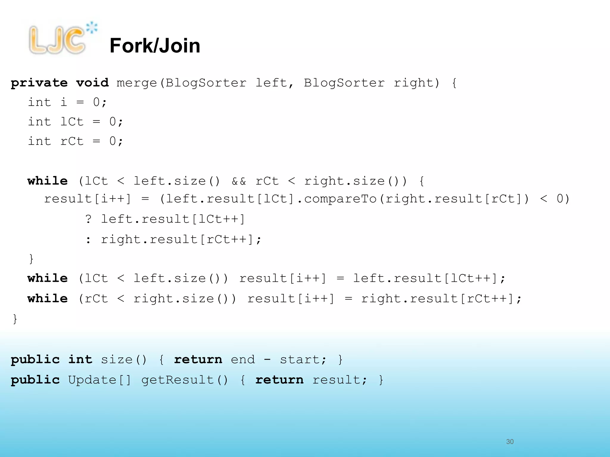 Fork/Join
private void merge(BlogSorter left, BlogSorter right) {
  int i = 0;
  int lCt = 0;
  int rCt = 0;

    while (lCt < left.size() && rCt < right.size()) {
      result[i++] = (left.result[lCt].compareTo(right.result[rCt]) < 0)
           ? left.result[lCt++]
           : right.result[rCt++];
    }
    while (lCt < left.size()) result[i++] = left.result[lCt++];
    while (rCt < right.size()) result[i++] = right.result[rCt++];
}


public int size() { return end - start; }
public Update[] getResult() { return result; }



                                                              29
                                                              30
 