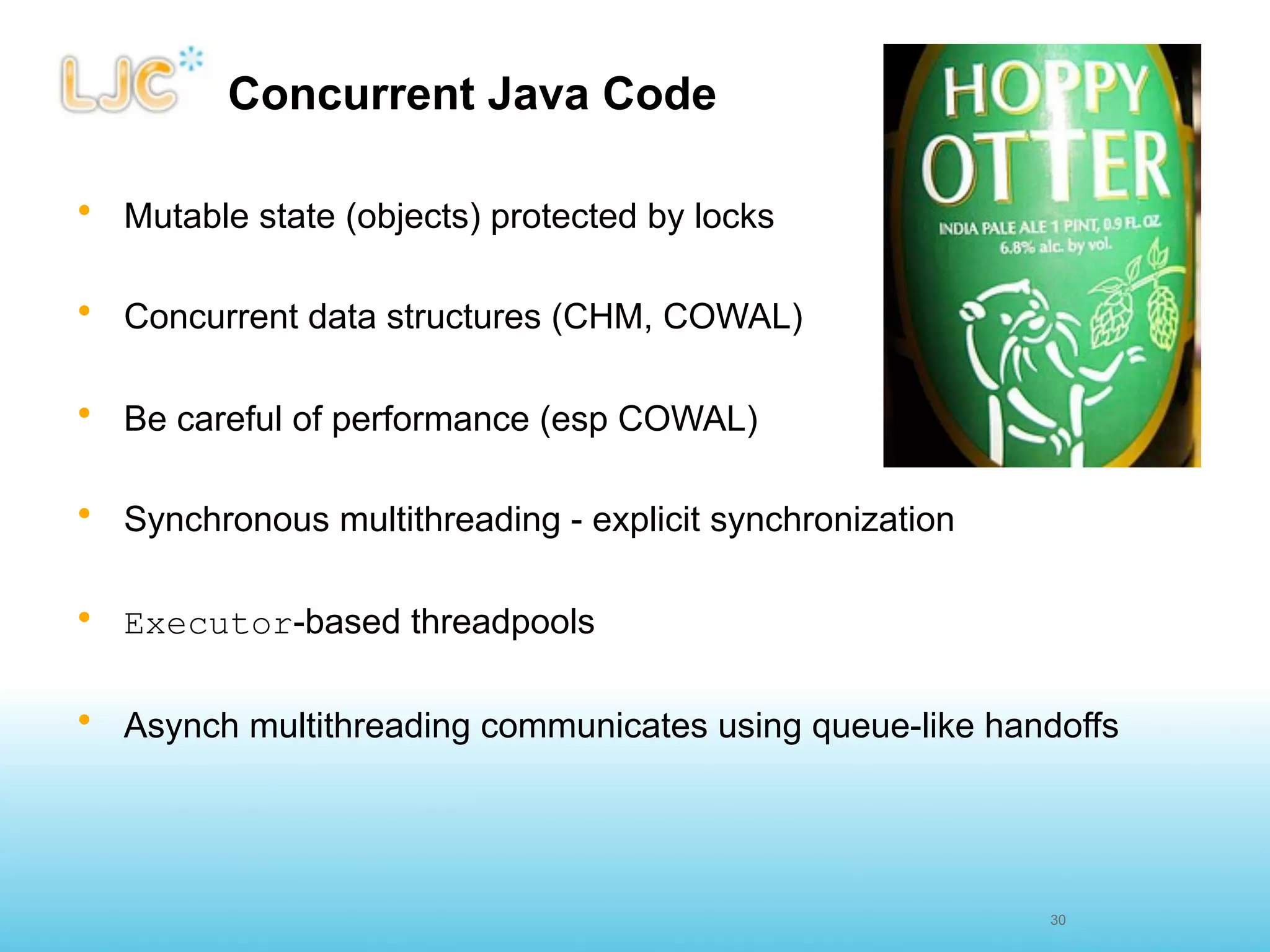 Concurrent Java Code

• Mutable state (objects) protected by locks

• Concurrent data structures (CHM, COWAL)

• Be careful of performance (esp COWAL)

• Synchronous multithreading - explicit synchronization

• Executor-based threadpools

• Asynch multithreading communicates using queue-like handoffs




                                                          30
 