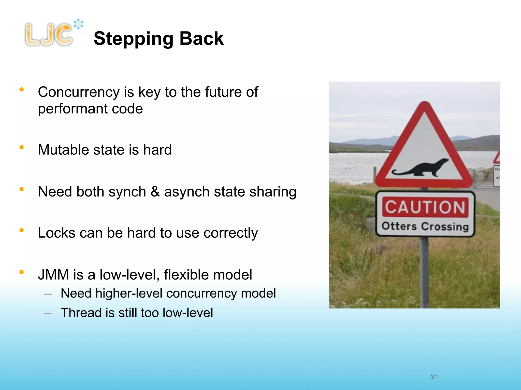 Stepping Back

• Concurrency is key to the future of
  performant code

• Mutable state is hard

• Need both synch & asynch state sharing

• Locks can be hard to use correctly

• JMM is a low-level, flexible model
    – Need higher-level concurrency model
    – Thread is still too low-level



                                            31
 