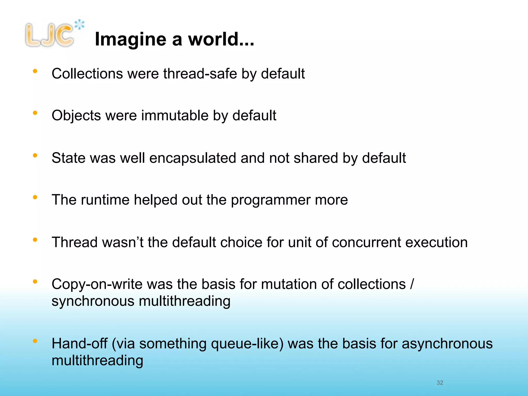 Imagine a world...
• Collections were thread-safe by default

• Objects were immutable by default

• State was well encapsulated and not shared by default

• The runtime helped out the programmer more

• Thread wasn’t the default choice for unit of concurrent execution

• Copy-on-write was the basis for mutation of collections /
  synchronous multithreading

• Hand-off (via something queue-like) was the basis for asynchronous
  multithreading
                                                              32
 