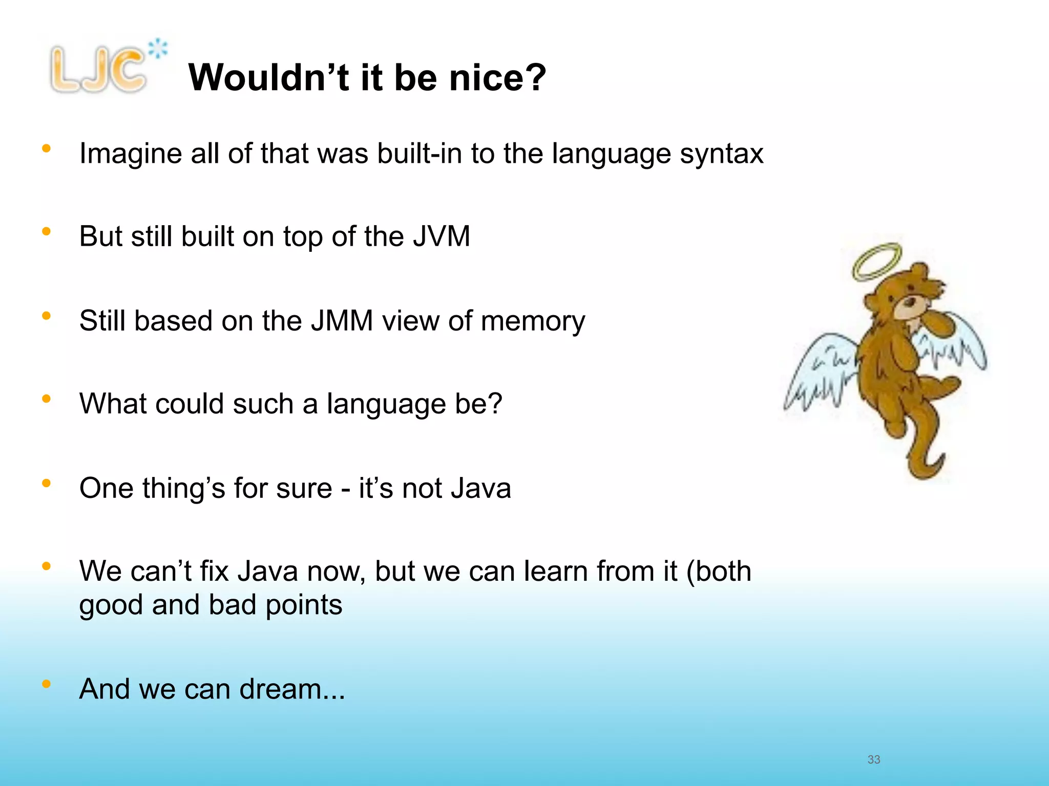 Wouldn’t it be nice?
• Imagine all of that was built-in to the language syntax

• But still built on top of the JVM

• Still based on the JMM view of memory

• What could such a language be?

• One thing’s for sure - it’s not Java

• We can’t fix Java now, but we can learn from it (both
  good and bad points

• And we can dream...

                                                            33
 