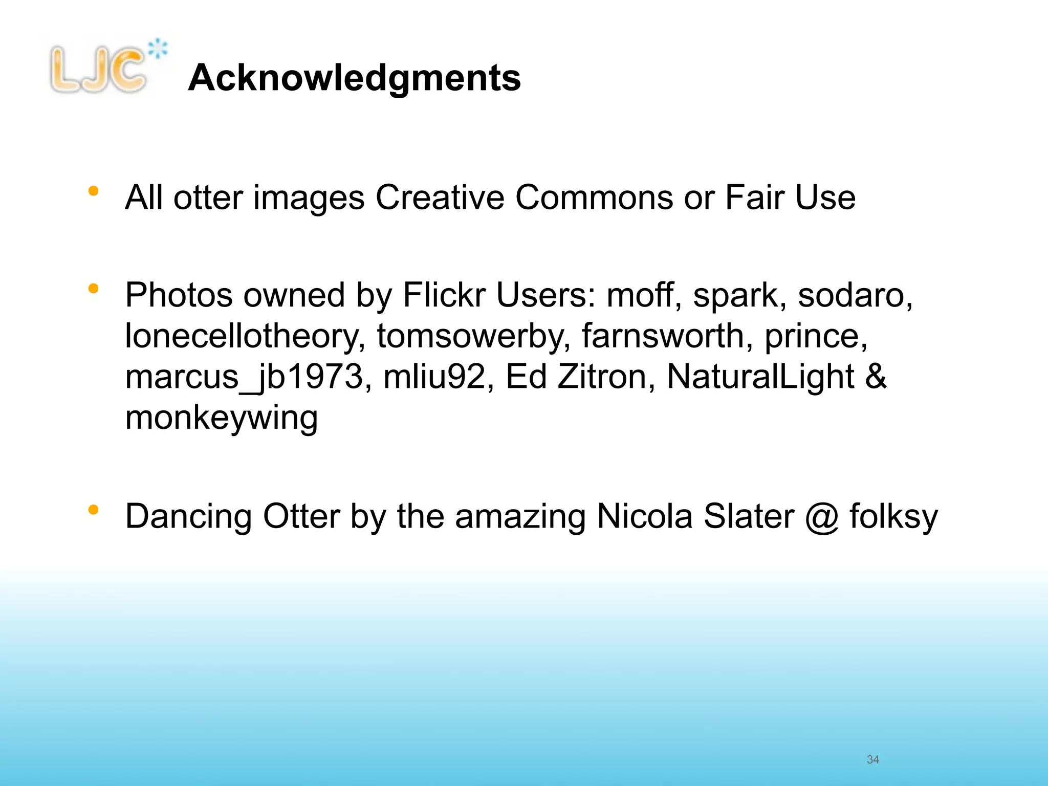 Acknowledgments


• All otter images Creative Commons or Fair Use

• Photos owned by Flickr Users: moff, spark, sodaro,
  lonecellotheory, tomsowerby, farnsworth, prince,
  marcus_jb1973, mliu92, Ed Zitron, NaturalLight &
  monkeywing

• Dancing Otter by the amazing Nicola Slater @ folksy




                                                  34
 