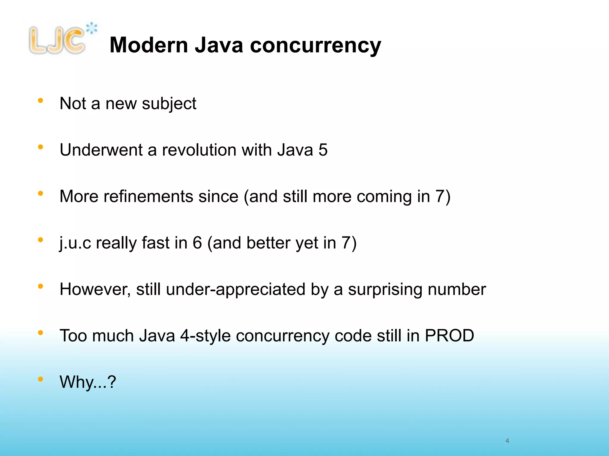 Modern Java concurrency

• Not a new subject

• Underwent a revolution with Java 5

• More refinements since (and still more coming in 7)

• j.u.c really fast in 6 (and better yet in 7)

• However, still under-appreciated by a surprising number

• Too much Java 4-style concurrency code still in PROD

• Why...?


                                                            4
 