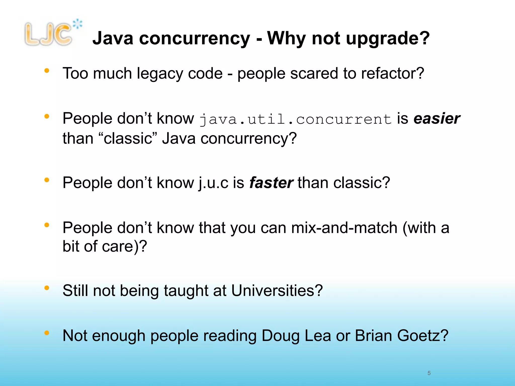 Java concurrency - Why not upgrade?
• Too much legacy code - people scared to refactor?

• People don’t know java.util.concurrent is easier
  than “classic” Java concurrency?

• People don’t know j.u.c is faster than classic?

• People don’t know that you can mix-and-match (with a
  bit of care)?

• Still not being taught at Universities?

• Not enough people reading Doug Lea or Brian Goetz?

                                                      5
 