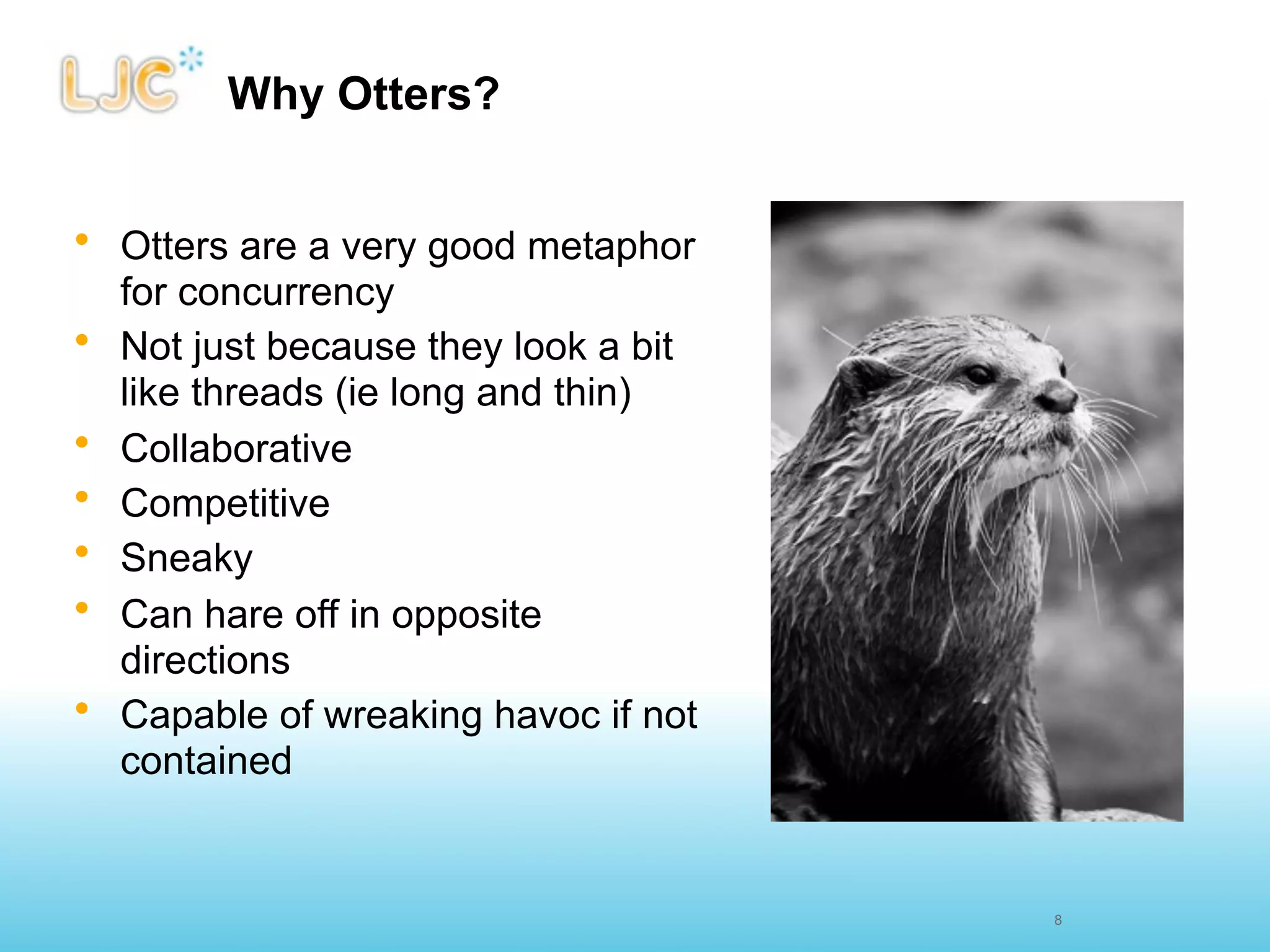 Why Otters?


• Otters are a very good metaphor
  for concurrency
• Not just because they look a bit
  like threads (ie long and thin)
• Collaborative
• Competitive
• Sneaky
• Can hare off in opposite
  directions
• Capable of wreaking havoc if not
  contained


                                     8
 