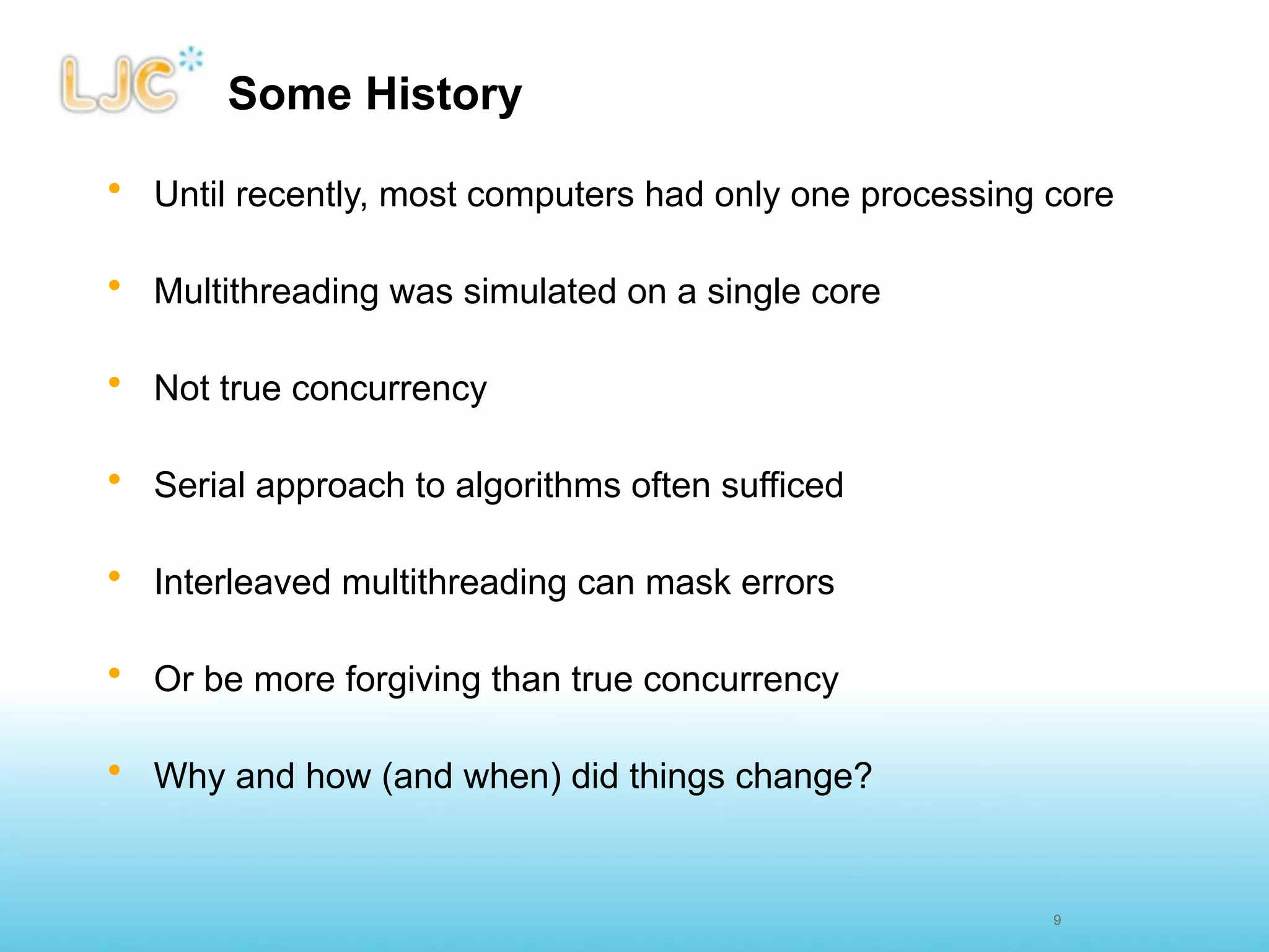 Some History

• Until recently, most computers had only one processing core

• Multithreading was simulated on a single core

• Not true concurrency

• Serial approach to algorithms often sufficed

• Interleaved multithreading can mask errors

• Or be more forgiving than true concurrency

• Why and how (and when) did things change?


                                                         9
 