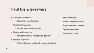 Final tips & takeaways
? Consistent rehearsal
? Strengthen your familiarity
? Refine delivery style
? Pacing, tone, and emphasis
? Timing and transitions
? Aim for seamless, professional delivery
? Practice audience
? Enlist colleagues to listen & provide feedback
Seek feedback
Reflect on performance
Explore new techniques
Set personal goals
Iterate and adapt
11
 