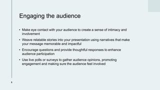 Engaging the audience
? Make eye contact with your audience to create a sense of intimacy and
involvement
? Weave relatable stories into your presentation using narratives that make
your message memorable and impactful
? Encourage questions and provide thoughtful responses to enhance
audience participation
? Use live polls or surveys to gather audience opinions, promoting
engagement and making sure the audience feel involved
5
 