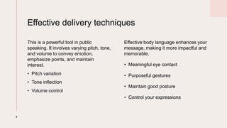 Effective delivery techniques
This is a powerful tool in public
speaking. It involves varying pitch, tone,
and volume to convey emotion,
emphasize points, and maintain
interest.
? Pitch variation
? Tone inflection
? Volume control
Effective body language enhances your
message, making it more impactful and
memorable.
? Meaningful eye contact
? Purposeful gestures
? Maintain good posture
? Control your expressions
7
 