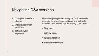 Navigating Q&A sessions
1. Know your material in
advance
2. Anticipate common
questions
3. Rehearse your
responses
Maintaining composure during the Q&A session is
essential for projecting confidence and authority.
Consider the following tips for staying composed:
? Stay calm
? Actively listen
? Pause and reflect
? Maintain eye contact
8
 