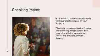 Speaking impact
9
Your ability to communicate effectively
will leave a lasting impact on your
audience
Effectively communicating involves not
only delivering a message but also
resonating with the experiences,
values, and emotions of those
listening
 