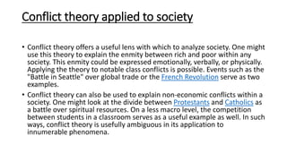 Conflict theory applied to society
• Conflict theory offers a useful lens with which to analyze society. One might
use this theory to explain the enmity between rich and poor within any
society. This enmity could be expressed emotionally, verbally, or physically.
Applying the theory to notable class conflicts is possible. Events such as the
"Battle in Seattle" over global trade or the French Revolution serve as two
examples.
• Conflict theory can also be used to explain non-economic conflicts within a
society. One might look at the divide between Protestants and Catholics as
a battle over spiritual resources. On a less macro level, the competition
between students in a classroom serves as a useful example as well. In such
ways, conflict theory is usefully ambiguous in its application to
innumerable phenomena.
 