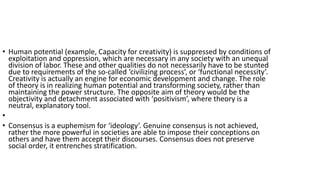 • Human potential (example, Capacity for creativity) is suppressed by conditions of
exploitation and oppression, which are necessary in any society with an unequal
division of labor. These and other qualities do not necessarily have to be stunted
due to requirements of the so-called ‘civilizing process’, or ‘functional necessity’.
Creativity is actually an engine for economic development and change. The role
of theory is in realizing human potential and transforming society, rather than
maintaining the power structure. The opposite aim of theory would be the
objectivity and detachment associated with ‘positivism’, where theory is a
neutral, explanatory tool.
•
• Consensus is a euphemism for ‘ideology’. Genuine consensus is not achieved,
rather the more powerful in societies are able to impose their conceptions on
others and have them accept their discourses. Consensus does not preserve
social order, it entrenches stratification.
 