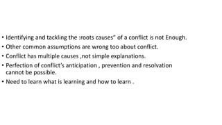 • Identifying and tackling the :roots causes” of a conflict is not Enough.
• Other common assumptions are wrong too about conflict.
• Conflict has multiple causes ,not simple explanations.
• Perfection of conflict’s anticipation , prevention and resolvation
cannot be possible.
• Need to learn what is learning and how to learn .
 