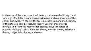 • In the case of the later, structural theory, they are called id, ego, and
superego. The later theory was an extension and modification of the
earlier one. Modern conflict theory is an extension and modification
of the later, so-called structural theory. Second, these words
distinguish it from the many other psychoanalytic theories of
psychopathology, such as Klein Ian theory, Bionian theory, relational
theory, subjectivist theory, and so on.
 