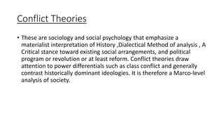Conflict Theories
• These are sociology and social psychology that emphasize a
materialist interpretation of History ,Dialectical Method of analysis , A
Critical stance toward existing social arrangements, and political
program or revolution or at least reform. Conflict theories draw
attention to power differentials such as class conflict and generally
contrast historically dominant ideologies. It is therefore a Marco-level
analysis of society.
 