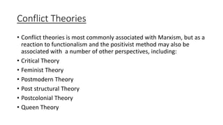 Conflict Theories
• Conflict theories is most commonly associated with Marxism, but as a
reaction to functionalism and the positivist method may also be
associated with a number of other perspectives, including:
• Critical Theory
• Feminist Theory
• Postmodern Theory
• Post structural Theory
• Postcolonial Theory
• Queen Theory
 