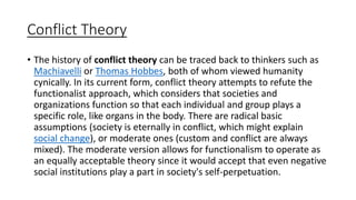 Conflict Theory
• The history of conflict theory can be traced back to thinkers such as
Machiavelli or Thomas Hobbes, both of whom viewed humanity
cynically. In its current form, conflict theory attempts to refute the
functionalist approach, which considers that societies and
organizations function so that each individual and group plays a
specific role, like organs in the body. There are radical basic
assumptions (society is eternally in conflict, which might explain
social change), or moderate ones (custom and conflict are always
mixed). The moderate version allows for functionalism to operate as
an equally acceptable theory since it would accept that even negative
social institutions play a part in society's self-perpetuation.
 