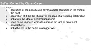 I: Imagery
● confusion of the riot causing psychological confusion in the mind of
the poet
● alliteration of ‘f’ (in the title) gives the idea of a wedding celebration
● links with the idea of exclamation marks
● uses harsh unpoetic words to express the lack of emotional
associations.
● links the riot to the battle in a bigger war
‘Belfast Confetti’ by Ciaran Carson
 