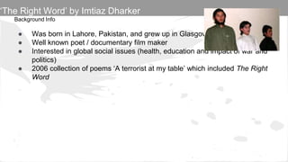 Background Info
● Was born in Lahore, Pakistan, and grew up in Glasgow, Scotland.
● Well known poet / documentary film maker
● Interested in global social issues (health, education and impact of war and
politics)
● 2006 collection of poems ‘A terrorist at my table’ which included The Right
Word
‘The Right Word’ by Imtiaz Dharker
 