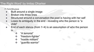 F: Form/Structure
● Built around a single image
● Broken into three lines
● Structured around a conversation the poet is having with her self
● Loses its ambiguity in the end - revealing who the person is “a
child”
● End of each stanza (from 1~4) is an assumption of who the person
is:
❖ “A terrorist”
❖ “freedom-fighter”
❖ “hostile militant”
❖ “guerilla warrior”
‘The Right Word’ by Imtiaz Dharker
 