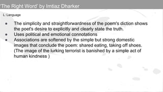 L: Language
● The simplicity and straightforwardness of the poem's diction shows
the poet's desire to explicitly and clearly state the truth.
● Uses political and emotional connotations
● Associations are softened by the simple but strong domestic
images that conclude the poem: shared eating, taking off shoes.
(The image of the lurking terrorist is banished by a simple act of
human kindness )
‘The Right Word’ by Imtiaz Dharker
 