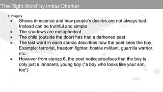 I: Imagery
● Shows innocence and how people’s desires are not always bad.
Instead can be truthful and simple
● The shadows are metaphorical
● The child (outside the door) has had a darkened past
● The last word in each stanza describes how the poet sees the boy.
Example: terrorist, freedom fighter, hostile militant, guerrilla warrior,
etc.
● However from stanza 6, the poet notices/realises that the boy is
only just a innocent, young boy (“a boy who looks like your son,
too”)
‘The Right Word’ by Imtiaz Dharker
 