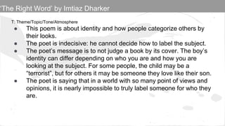 T: Theme/Topic/Tone/Atmosphere
● This poem is about identity and how people categorize others by
their looks.
● The poet is indecisive: he cannot decide how to label the subject.
● The poet’s message is to not judge a book by its cover. The boy’s
identity can differ depending on who you are and how you are
looking at the subject. For some people, the child may be a
“terrorist”, but for others it may be someone they love like their son.
● The poet is saying that in a world with so many point of views and
opinions, it is nearly impossible to truly label someone for who they
are.
‘The Right Word’ by Imtiaz Dharker
 
