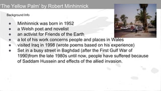Background Info
● Minhinnick was born in 1952
● a Welsh poet and novelist
● an activist for Friends of the Earth
● a lot of his work concerns people and places in Wales
● visited Iraq in 1998 (wrote poems based on his experience)
● Set in a busy street in Baghdad (after the First Gulf War of
1990)from the late 1980s until now, people have suffered because
of Saddam Hussein and effects of the allied invasion.
‘The Yellow Palm’ by Robert Minhinnick
 