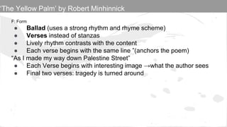 F: Form
● Ballad (uses a strong rhythm and rhyme scheme)
● Verses instead of stanzas
● Lively rhythm contrasts with the content
● Each verse begins with the same line ”(anchors the poem)
“As I made my way down Palestine Street”
● Each Verse begins with interesting image →what the author sees
● Final two verses: tragedy is turned around
‘The Yellow Palm’ by Robert Minhinnick
 