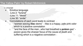 L: Language
● Emotive language
-Line 2: “funeral”
-Line 11: “blood”
-Line 30: “smile”
● Connotations of each word leads to contrast
o “women waving lilac stems” - lilac is a happy, pale pink color
which is a positive connotation
o “and the face of the man...who had breathed a poison gas” -
posion gives the sharper focus of the cause of death and
suffering which is a negative connotation
‘The Yellow Palm’ by Robert Minhinnick
 