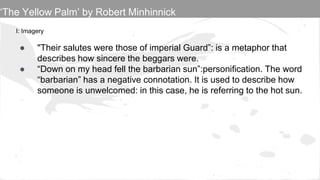 I: Imagery
● "Their salutes were those of imperial Guard”: is a metaphor that
describes how sincere the beggars were.
● “Down on my head fell the barbarian sun”:personification. The word
“barbarian” has a negative connotation. It is used to describe how
someone is unwelcomed: in this case, he is referring to the hot sun.
‘The Yellow Palm’ by Robert Minhinnick
 