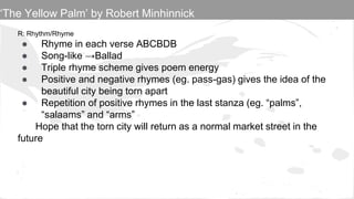 R: Rhythm/Rhyme
● Rhyme in each verse ABCBDB
● Song-like →Ballad
● Triple rhyme scheme gives poem energy
● Positive and negative rhymes (eg. pass-gas) gives the idea of the
beautiful city being torn apart
● Repetition of positive rhymes in the last stanza (eg. “palms”,
“salaams” and “arms”
Hope that the torn city will return as a normal market street in the
future
‘The Yellow Palm’ by Robert Minhinnick
 