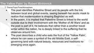 T: Theme/Topic/Tone/Atmosphere
● The poet identifies Palestine Street and its people with the link
between local and global events, seeing beneath her exotic mask to
realize that modernization is shaping Baghdad as well.
● In the poem, it is implied that Palestine Street is linked to the world
outside due to their involvement with the 'Mother of All Wars' and as
the poet is part of it, he believes that rather than a another travel
writer within the nation, he is deeply linked to the suffering that he
observes around him.
● The poet describes a child who eats the fruit of the 'Yellow Palm',
where he can sees a symbol of the old Middle East, a self-
governing land with natural beauty, resources and traditions re-
emerging once again.
‘The Yellow Palm’ by Robert Minhinnick
 