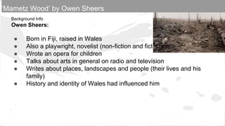 Background Info
Owen Sheers:
● Born in Fiji, raised in Wales
● Also a playwright, novelist (non-fiction and fiction)
● Wrote an opera for children
● Talks about arts in general on radio and television
● Writes about places, landscapes and people (their lives and his
family)
● History and identity of Wales had influenced him
‘Mametz Wood’ by Owen Sheers
 