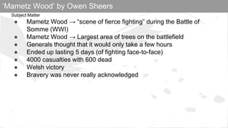 Subject Matter
● Mametz Wood → “scene of fierce fighting” during the Battle of
Somme (WWI)
● Mametz Wood → Largest area of trees on the battlefield
● Generals thought that it would only take a few hours
● Ended up lasting 5 days (of fighting face-to-face)
● 4000 casualties with 600 dead
● Welsh victory
● Bravery was never really acknowledged
‘Mametz Wood’ by Owen Sheers
 