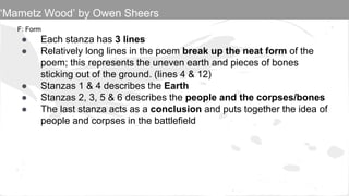 F: Form
● Each stanza has 3 lines
● Relatively long lines in the poem break up the neat form of the
poem; this represents the uneven earth and pieces of bones
sticking out of the ground. (lines 4 & 12)
● Stanzas 1 & 4 describes the Earth
● Stanzas 2, 3, 5 & 6 describes the people and the corpses/bones
● The last stanza acts as a conclusion and puts together the idea of
people and corpses in the battlefield
‘Mametz Wood’ by Owen Sheers
 
