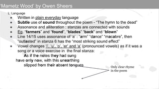 L: Language
● Written in plain everyday language
● Subtle use of sound throughout the poem - “The hymn to the dead”
● Assonance and alliteration : stanzas are connected with sounds
● Eg. “farmers” and “found”, “blades” “back” and “blown”
● Line 14/15 uses assonance of ‘a’ : “arm” “dance” “macabre”, then
“outlasted” in stanza 6 has the “most striking sound effect”
● Vowel changes ‘i’, ‘u’, ‘o’, ‘er’ and ‘a’ (pronounced vowels) as if it was a
song or a voice exercise in the final stanza:
As if the notes they had sung
have only now, with this unearthing
slipped from their absent tongues Only clear rhyme
in the poem
‘Mametz Wood’ by Owen Sheers
 