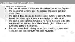 T: Theme/Topic/Tone/Atmosphere
● The poet addresses how the event have been buried and forgotten.
● The discovered remainings of the corpses are as old as bits of
“china plate”.
● The poet is disappointed by the injustice of history: is sorrowful that
the soldiers who fought are not acknowledged or celebrated.
● The poet is seeking for redemption: he wants the world to be able
to know and understand the soldiers who fought in Mametz Wood
during the Battle of the Somme.
● The term “unearthed” not only symbolized how the corpses were
found, but also that the truth has been revealed.
‘Mametz Wood’ by Owen Sheers
 