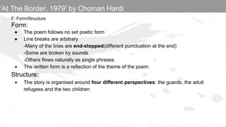 F: Form/Structure
Form:
● The poem follows no set poetic form
● Line breaks are arbitrary
-Many of the lines are end-stopped(different punctuation at the end)
-Some are broken by sounds
-Others flows naturally as single phrases
● The written form is a reflection of the theme of the poem
Structure:
● The story is organised around four different perspectives: the guards, the adult
refugees and the two children
‘At The Border, 1979’ by Choman Hardi
 
