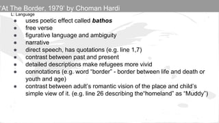 L: Language
● uses poetic effect called bathos
● free verse
● figurative language and ambiguity
● narrative
● direct speech, has quotations (e.g. line 1,7)
● contrast between past and present
● detailed descriptions make refugees more vivid
● connotations (e.g. word “border” - border between life and death or
youth and age)
● contrast between adult’s romantic vision of the place and child’s
simple view of it. (e.g. line 26 describing the“homeland” as “Muddy”)
‘At The Border, 1979’ by Choman Hardi
 
