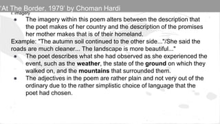 I: Imagery
● The imagery within this poem alters between the description that
the poet makes of her country and the description of the promises
her mother makes that is of their homeland.
Example: "The autumn soil continued to the other side..."/She said the
roads are much cleaner... The landscape is more beautiful..."
● The poet describes what she had observed as she experienced the
event, such as the weather, the state of the ground on which they
walked on, and the mountains that surrounded them.
● The adjectives in the poem are rather plain and not very out of the
ordinary due to the rather simplistic choice of language that the
poet had chosen.
‘At The Border, 1979’ by Choman Hardi
 