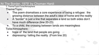 T: Theme/Topic/Tone/Atmosphere
Theme/Topic:
● The poem dramatises a core experience of being a refugee: the
growing distance between the adult’s idea of home and the reality
● A “border” is just a line that separates a land so both sides don’t
have much difference (line 20-23)
● To a child, the crossing between lands are meaningless
Tone/Atmosphere :
● hope of the land that people are going
● depressing / telling the reality (From line 20)
‘At The Border, 1979’ by Choman Hardi
 