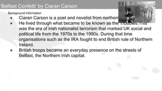 Background Information
● Ciaran Carson is a poet and novelist from northern Ireland
● He lived through what became to be known as the Troubles.This
was the era of Irish nationalist terrorism that marked UK social and
political life from the 1970s to the 1990s. During that time
organisations such as the IRA fought to end British rule of Northern
Ireland.
● British troops became an everyday presence on the streets of
Belfast, the Northern Irish capital.
‘Belfast Confetti’ by Ciaran Carson
 