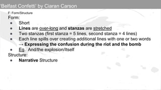 F: Form/Structure
Form:
● Short
● Lines are over-long and stanzas are stretched
● Two stanzas (first stanza = 5 lines, second stanza = 4 lines)
● Each line spills over creating additional lines with one or two words
→ Expressing the confusion during the riot and the bomb
● Eg. And/the explosion/Itself
Structure:
● Narrative Structure
‘Belfast Confetti’ by Ciaran Carson
 