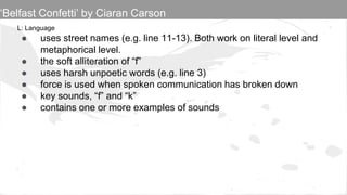 L: Language
● uses street names (e.g. line 11-13). Both work on literal level and
metaphorical level.
● the soft alliteration of “f”
● uses harsh unpoetic words (e.g. line 3)
● force is used when spoken communication has broken down
● key sounds, “f” and “k”
● contains one or more examples of sounds
‘Belfast Confetti’ by Ciaran Carson
 