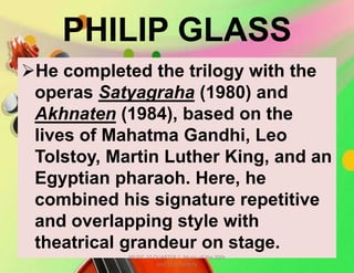 PHILIP GLASS
He completed the trilogy with the
operas Satyagraha (1980) and
Akhnaten (1984), based on the
lives of Mahatma Gandhi, Leo
Tolstoy, Martin Luther King, and an
Egyptian pharaoh. Here, he
combined his signature repetitive
and overlapping style with
theatrical grandeur on stage.
MUSIC 10 QUARTER 1: Music of the 20th
and 21st Century
 