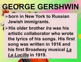GEORGE GERSHWIN
born in New York to Russian
Jewish immigrants.
His older brother Ira was his
artistic collaborator who wrote
the lyrics of his songs. His first
song was written in 1916 and
his first Broadway musical La
La Lucille in 1919.
MUSIC 10 QUARTER 1: Music of the 20th
and 21st Century
 